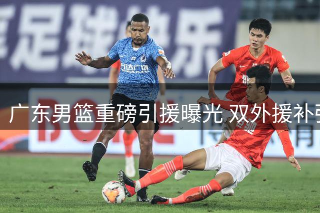 广东男篮重磅引援曝光 双外援补强引发期待